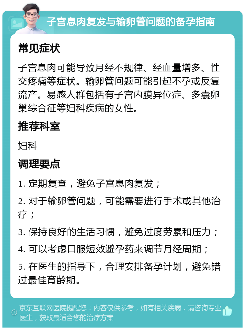 子宫息肉复发与输卵管问题的备孕指南 常见症状 子宫息肉可能导致月经不规律、经血量增多、性交疼痛等症状。输卵管问题可能引起不孕或反复流产。易感人群包括有子宫内膜异位症、多囊卵巢综合征等妇科疾病的女性。 推荐科室 妇科 调理要点 1. 定期复查，避免子宫息肉复发； 2. 对于输卵管问题，可能需要进行手术或其他治疗； 3. 保持良好的生活习惯，避免过度劳累和压力； 4. 可以考虑口服短效避孕药来调节月经周期； 5. 在医生的指导下，合理安排备孕计划，避免错过最佳育龄期。