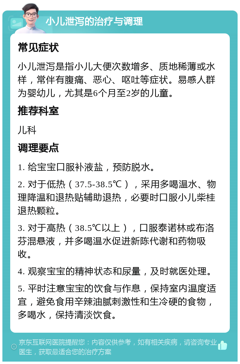 小儿泄泻的治疗与调理 常见症状 小儿泄泻是指小儿大便次数增多、质地稀薄或水样，常伴有腹痛、恶心、呕吐等症状。易感人群为婴幼儿，尤其是6个月至2岁的儿童。 推荐科室 儿科 调理要点 1. 给宝宝口服补液盐，预防脱水。 2. 对于低热（37.5-38.5℃），采用多喝温水、物理降温和退热贴辅助退热，必要时口服小儿柴桂退热颗粒。 3. 对于高热（38.5℃以上），口服泰诺林或布洛芬混悬液，并多喝温水促进新陈代谢和药物吸收。 4. 观察宝宝的精神状态和尿量，及时就医处理。 5. 平时注意宝宝的饮食与作息，保持室内温度适宜，避免食用辛辣油腻刺激性和生冷硬的食物，多喝水，保持清淡饮食。