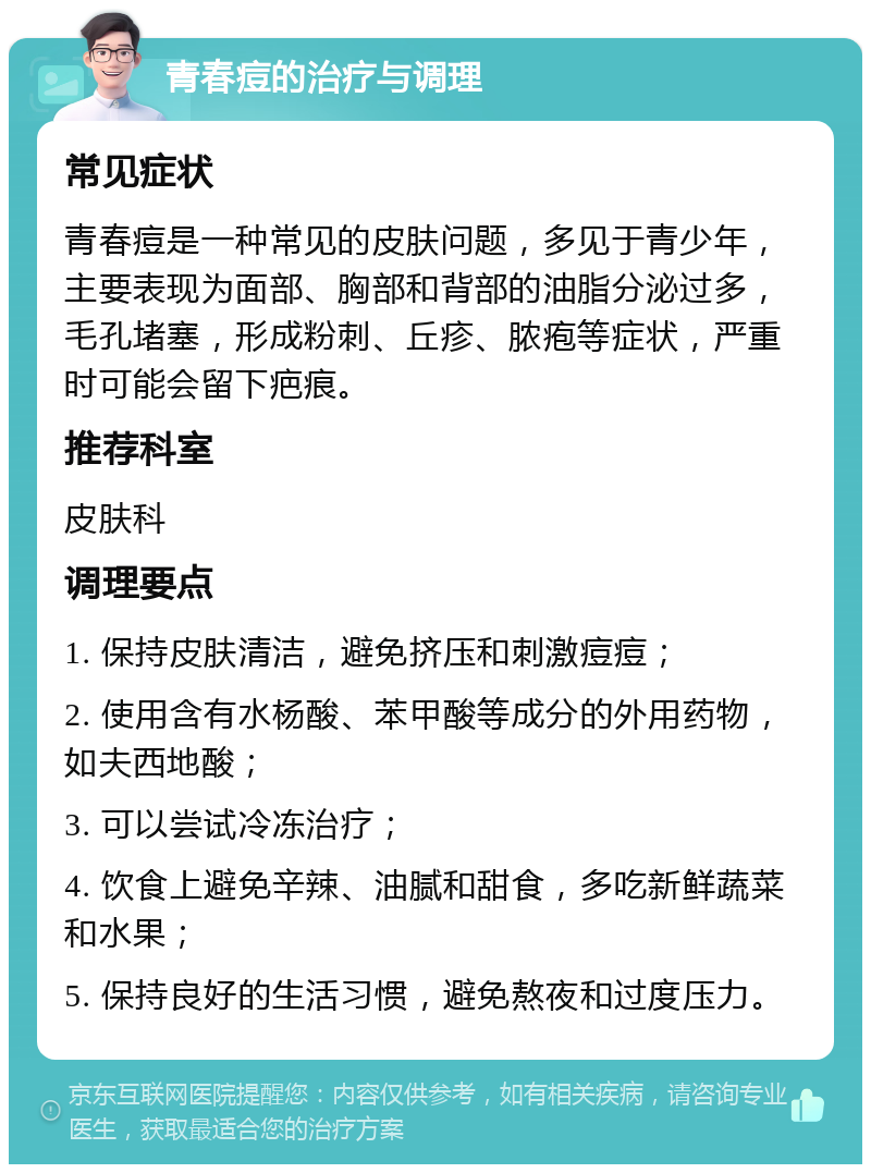 青春痘的治疗与调理 常见症状 青春痘是一种常见的皮肤问题，多见于青少年，主要表现为面部、胸部和背部的油脂分泌过多，毛孔堵塞，形成粉刺、丘疹、脓疱等症状，严重时可能会留下疤痕。 推荐科室 皮肤科 调理要点 1. 保持皮肤清洁，避免挤压和刺激痘痘； 2. 使用含有水杨酸、苯甲酸等成分的外用药物，如夫西地酸； 3. 可以尝试冷冻治疗； 4. 饮食上避免辛辣、油腻和甜食，多吃新鲜蔬菜和水果； 5. 保持良好的生活习惯，避免熬夜和过度压力。