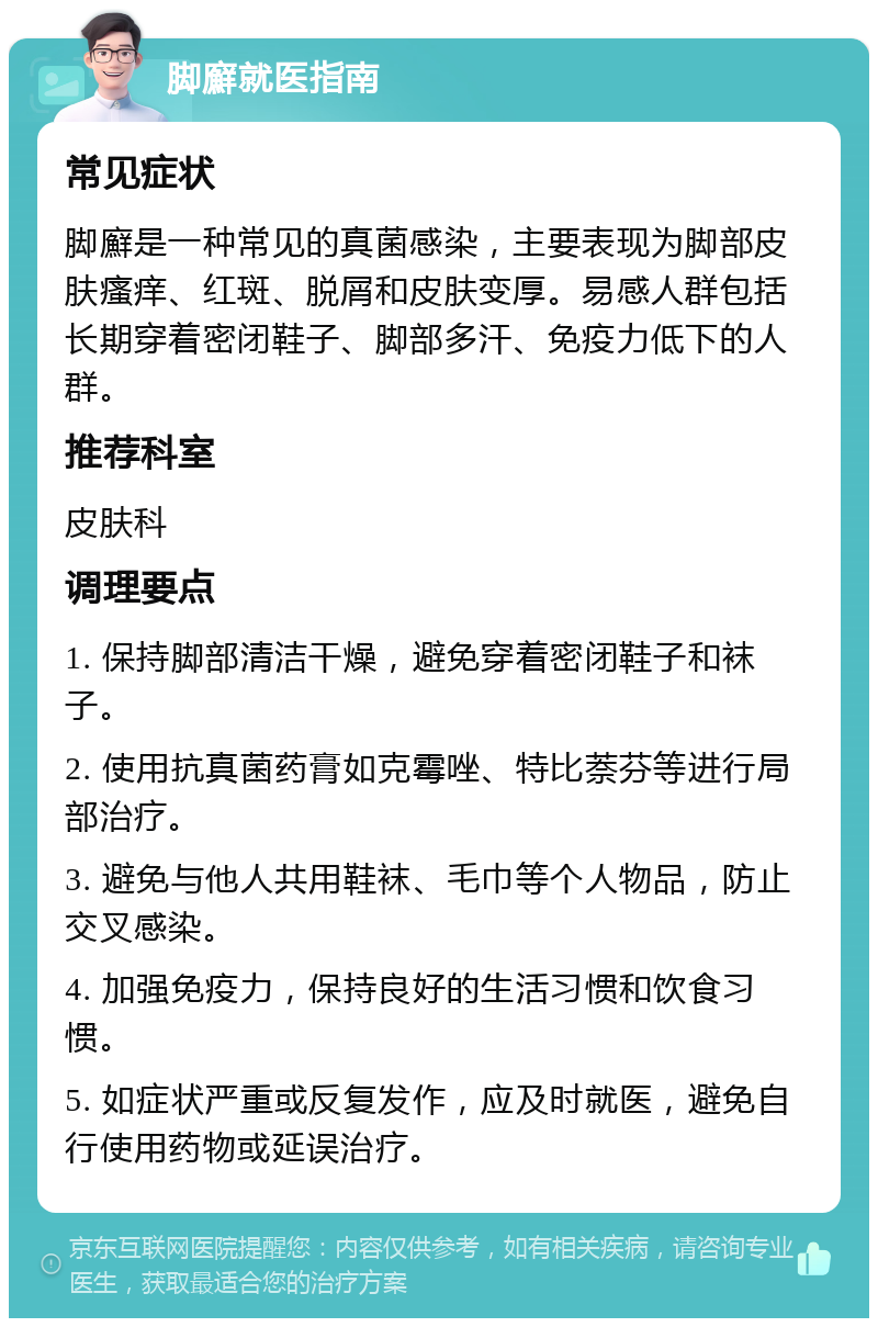 脚廯就医指南 常见症状 脚廯是一种常见的真菌感染，主要表现为脚部皮肤瘙痒、红斑、脱屑和皮肤变厚。易感人群包括长期穿着密闭鞋子、脚部多汗、免疫力低下的人群。 推荐科室 皮肤科 调理要点 1. 保持脚部清洁干燥，避免穿着密闭鞋子和袜子。 2. 使用抗真菌药膏如克霉唑、特比萘芬等进行局部治疗。 3. 避免与他人共用鞋袜、毛巾等个人物品，防止交叉感染。 4. 加强免疫力，保持良好的生活习惯和饮食习惯。 5. 如症状严重或反复发作，应及时就医，避免自行使用药物或延误治疗。