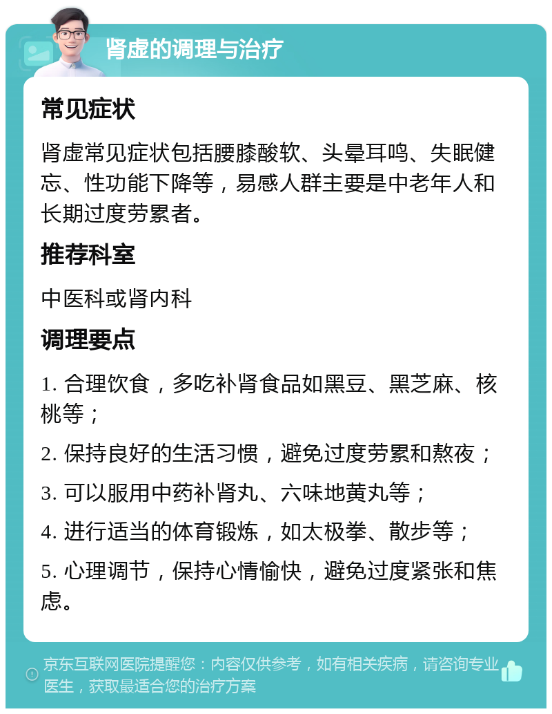 肾虚的调理与治疗 常见症状 肾虚常见症状包括腰膝酸软、头晕耳鸣、失眠健忘、性功能下降等，易感人群主要是中老年人和长期过度劳累者。 推荐科室 中医科或肾内科 调理要点 1. 合理饮食，多吃补肾食品如黑豆、黑芝麻、核桃等； 2. 保持良好的生活习惯，避免过度劳累和熬夜； 3. 可以服用中药补肾丸、六味地黄丸等； 4. 进行适当的体育锻炼，如太极拳、散步等； 5. 心理调节，保持心情愉快，避免过度紧张和焦虑。