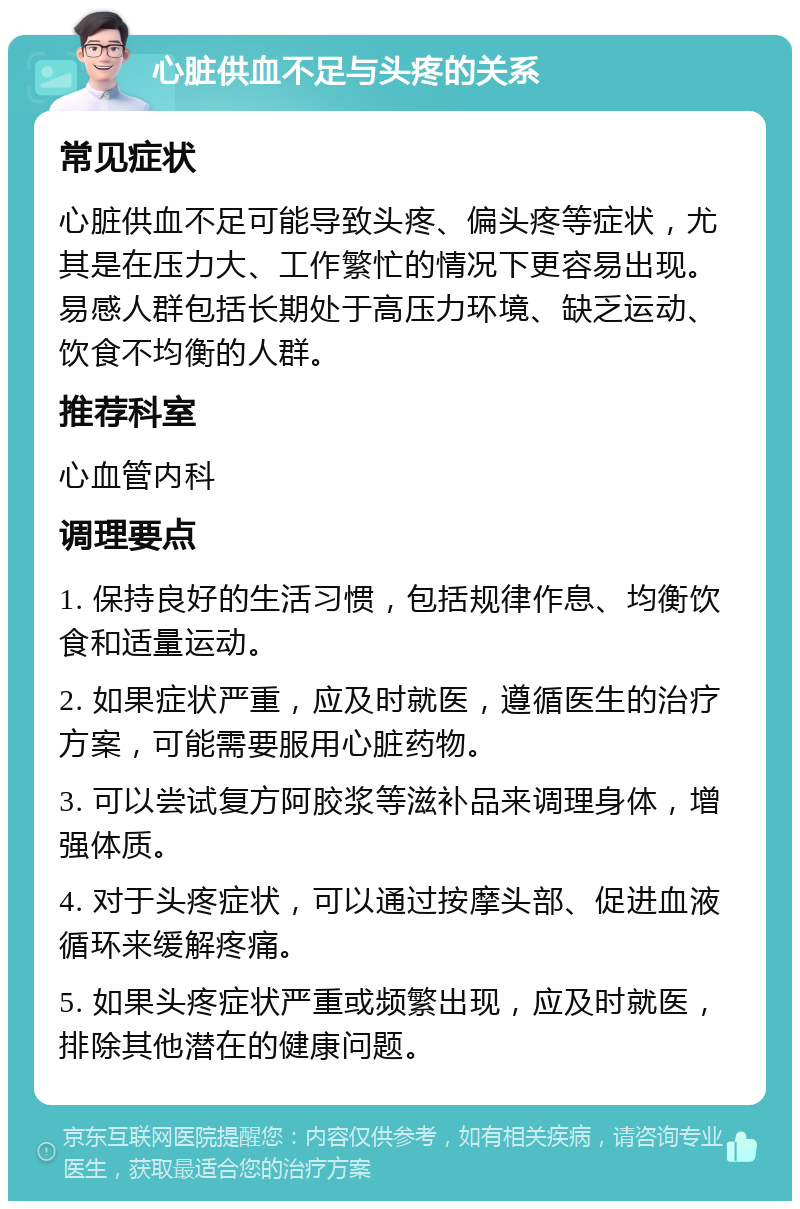 心脏供血不足与头疼的关系 常见症状 心脏供血不足可能导致头疼、偏头疼等症状，尤其是在压力大、工作繁忙的情况下更容易出现。易感人群包括长期处于高压力环境、缺乏运动、饮食不均衡的人群。 推荐科室 心血管内科 调理要点 1. 保持良好的生活习惯，包括规律作息、均衡饮食和适量运动。 2. 如果症状严重，应及时就医，遵循医生的治疗方案，可能需要服用心脏药物。 3. 可以尝试复方阿胶浆等滋补品来调理身体，增强体质。 4. 对于头疼症状，可以通过按摩头部、促进血液循环来缓解疼痛。 5. 如果头疼症状严重或频繁出现，应及时就医，排除其他潜在的健康问题。