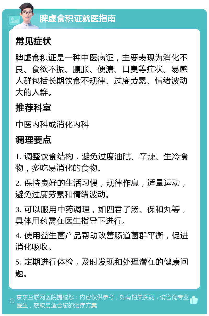 脾虚食积证就医指南 常见症状 脾虚食积证是一种中医病证，主要表现为消化不良、食欲不振、腹胀、便溏、口臭等症状。易感人群包括长期饮食不规律、过度劳累、情绪波动大的人群。 推荐科室 中医内科或消化内科 调理要点 1. 调整饮食结构，避免过度油腻、辛辣、生冷食物，多吃易消化的食物。 2. 保持良好的生活习惯，规律作息，适量运动，避免过度劳累和情绪波动。 3. 可以服用中药调理，如四君子汤、保和丸等，具体用药需在医生指导下进行。 4. 使用益生菌产品帮助改善肠道菌群平衡，促进消化吸收。 5. 定期进行体检，及时发现和处理潜在的健康问题。