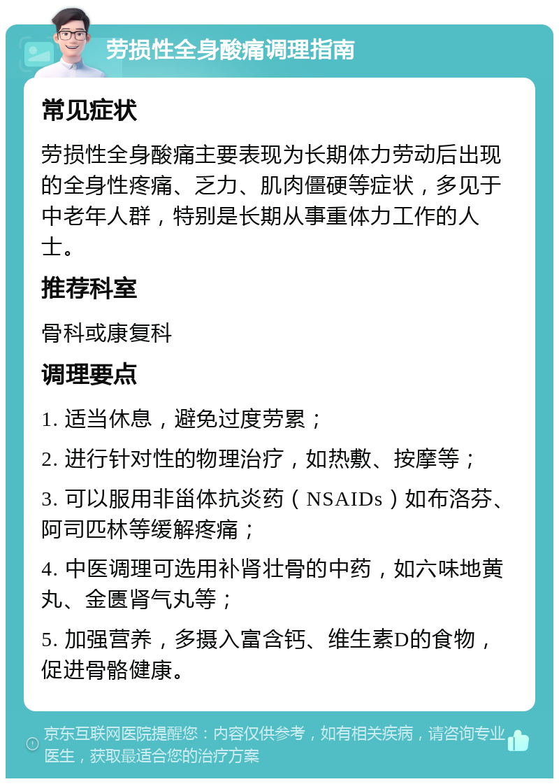 劳损性全身酸痛调理指南 常见症状 劳损性全身酸痛主要表现为长期体力劳动后出现的全身性疼痛、乏力、肌肉僵硬等症状，多见于中老年人群，特别是长期从事重体力工作的人士。 推荐科室 骨科或康复科 调理要点 1. 适当休息，避免过度劳累； 2. 进行针对性的物理治疗，如热敷、按摩等； 3. 可以服用非甾体抗炎药（NSAIDs）如布洛芬、阿司匹林等缓解疼痛； 4. 中医调理可选用补肾壮骨的中药，如六味地黄丸、金匮肾气丸等； 5. 加强营养，多摄入富含钙、维生素D的食物，促进骨骼健康。