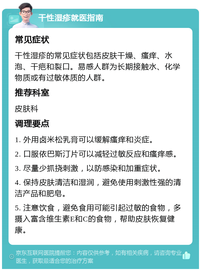 干性湿疹就医指南 常见症状 干性湿疹的常见症状包括皮肤干燥、瘙痒、水泡、干疤和裂口。易感人群为长期接触水、化学物质或有过敏体质的人群。 推荐科室 皮肤科 调理要点 1. 外用卤米松乳膏可以缓解瘙痒和炎症。 2. 口服依巴斯汀片可以减轻过敏反应和瘙痒感。 3. 尽量少抓挠刺激，以防感染和加重症状。 4. 保持皮肤清洁和湿润，避免使用刺激性强的清洁产品和肥皂。 5. 注意饮食，避免食用可能引起过敏的食物，多摄入富含维生素E和C的食物，帮助皮肤恢复健康。