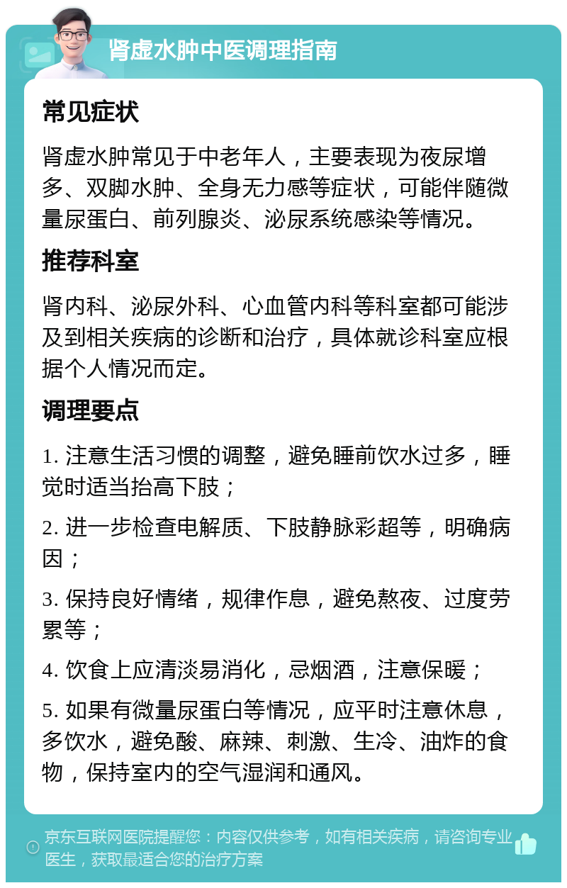 肾虚水肿中医调理指南 常见症状 肾虚水肿常见于中老年人，主要表现为夜尿增多、双脚水肿、全身无力感等症状，可能伴随微量尿蛋白、前列腺炎、泌尿系统感染等情况。 推荐科室 肾内科、泌尿外科、心血管内科等科室都可能涉及到相关疾病的诊断和治疗，具体就诊科室应根据个人情况而定。 调理要点 1. 注意生活习惯的调整，避免睡前饮水过多，睡觉时适当抬高下肢； 2. 进一步检查电解质、下肢静脉彩超等，明确病因； 3. 保持良好情绪，规律作息，避免熬夜、过度劳累等； 4. 饮食上应清淡易消化，忌烟酒，注意保暖； 5. 如果有微量尿蛋白等情况，应平时注意休息，多饮水，避免酸、麻辣、刺激、生冷、油炸的食物，保持室内的空气湿润和通风。