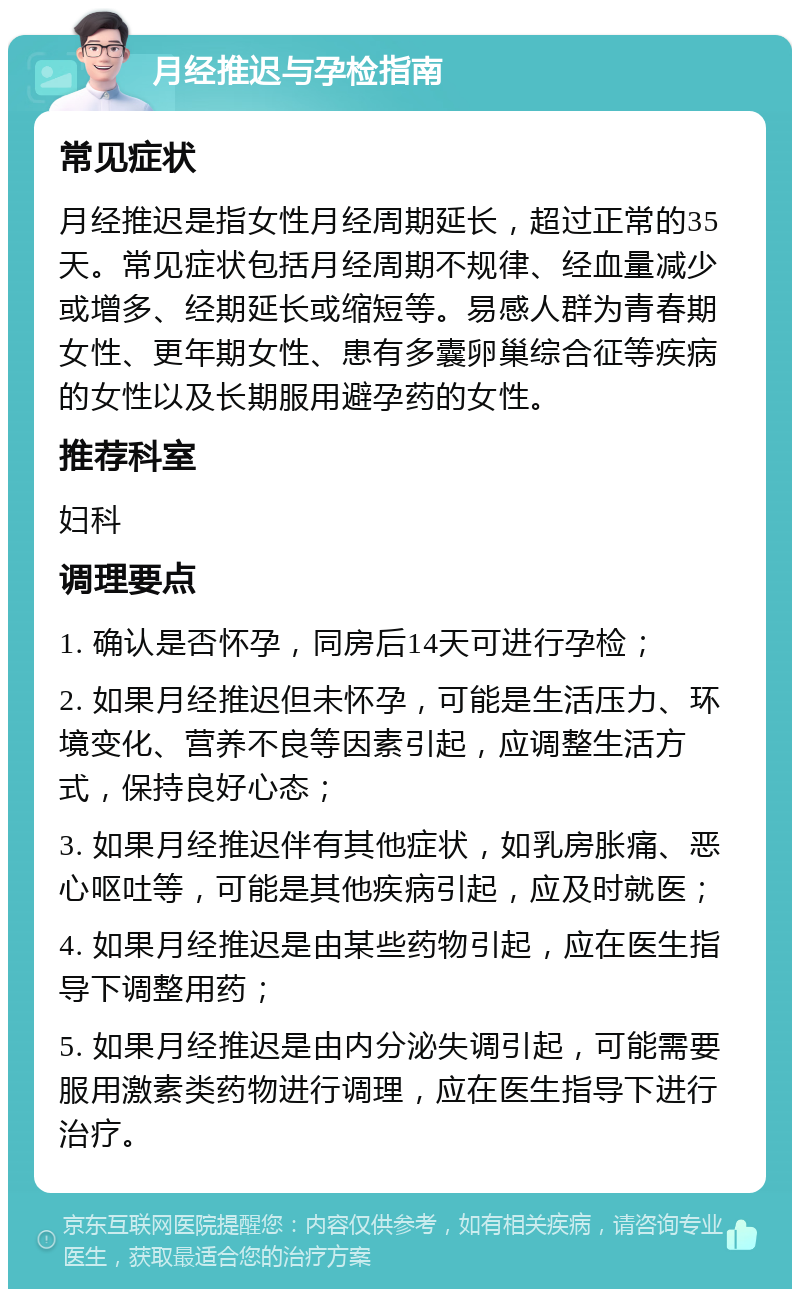 月经推迟与孕检指南 常见症状 月经推迟是指女性月经周期延长，超过正常的35天。常见症状包括月经周期不规律、经血量减少或增多、经期延长或缩短等。易感人群为青春期女性、更年期女性、患有多囊卵巢综合征等疾病的女性以及长期服用避孕药的女性。 推荐科室 妇科 调理要点 1. 确认是否怀孕，同房后14天可进行孕检； 2. 如果月经推迟但未怀孕，可能是生活压力、环境变化、营养不良等因素引起，应调整生活方式，保持良好心态； 3. 如果月经推迟伴有其他症状，如乳房胀痛、恶心呕吐等，可能是其他疾病引起，应及时就医； 4. 如果月经推迟是由某些药物引起，应在医生指导下调整用药； 5. 如果月经推迟是由内分泌失调引起，可能需要服用激素类药物进行调理，应在医生指导下进行治疗。