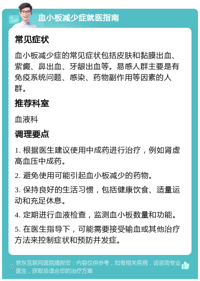 血小板减少症就医指南 常见症状 血小板减少症的常见症状包括皮肤和黏膜出血、紫癜、鼻出血、牙龈出血等。易感人群主要是有免疫系统问题、感染、药物副作用等因素的人群。 推荐科室 血液科 调理要点 1. 根据医生建议使用中成药进行治疗，例如肾虚高血压中成药。 2. 避免使用可能引起血小板减少的药物。 3. 保持良好的生活习惯，包括健康饮食、适量运动和充足休息。 4. 定期进行血液检查，监测血小板数量和功能。 5. 在医生指导下，可能需要接受输血或其他治疗方法来控制症状和预防并发症。