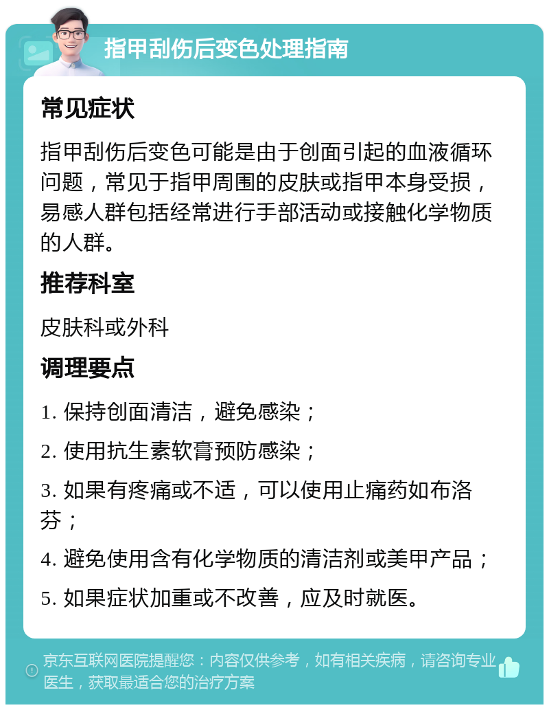 指甲刮伤后变色处理指南 常见症状 指甲刮伤后变色可能是由于创面引起的血液循环问题，常见于指甲周围的皮肤或指甲本身受损，易感人群包括经常进行手部活动或接触化学物质的人群。 推荐科室 皮肤科或外科 调理要点 1. 保持创面清洁，避免感染； 2. 使用抗生素软膏预防感染； 3. 如果有疼痛或不适，可以使用止痛药如布洛芬； 4. 避免使用含有化学物质的清洁剂或美甲产品； 5. 如果症状加重或不改善，应及时就医。