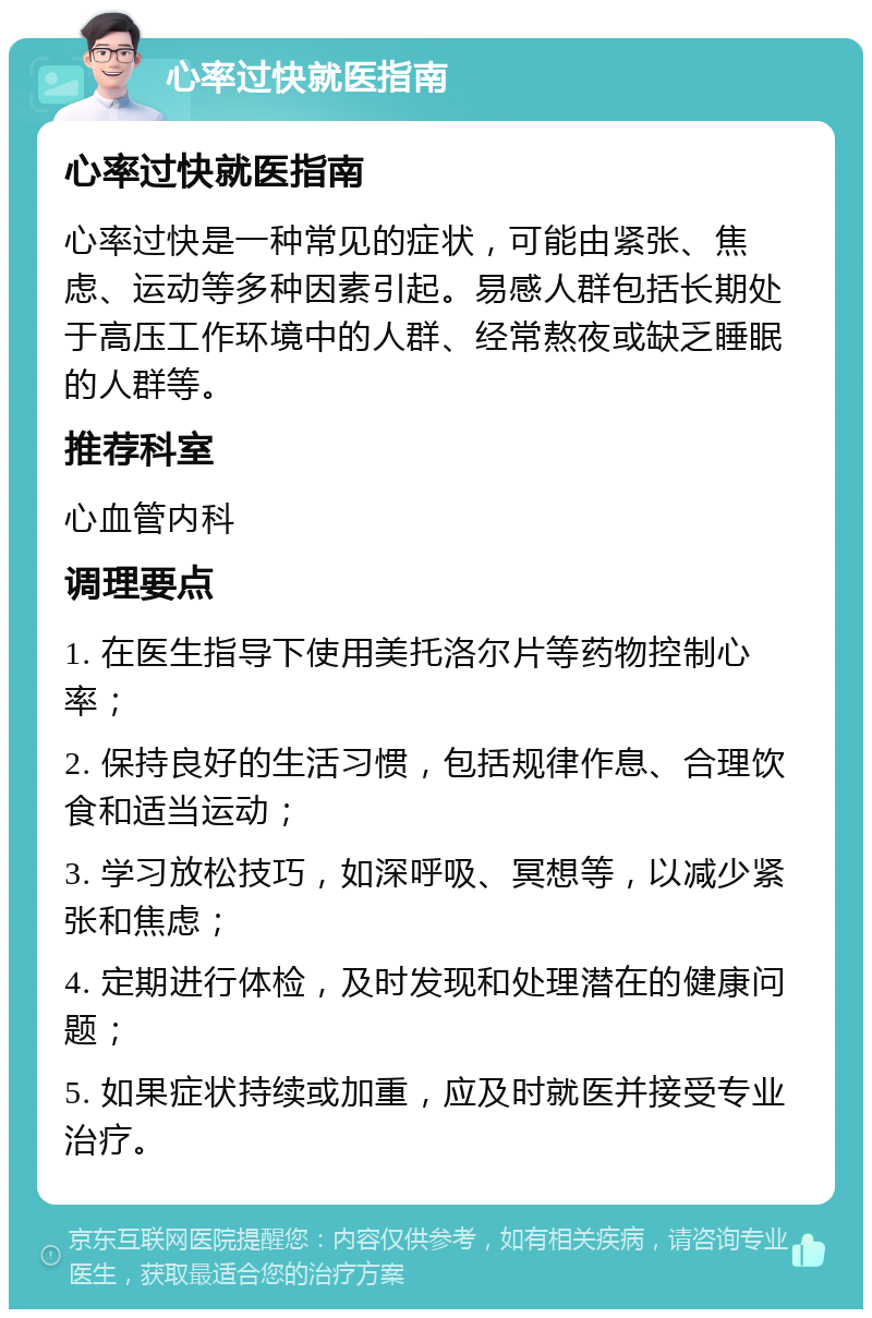 心率过快就医指南 心率过快就医指南 心率过快是一种常见的症状，可能由紧张、焦虑、运动等多种因素引起。易感人群包括长期处于高压工作环境中的人群、经常熬夜或缺乏睡眠的人群等。 推荐科室 心血管内科 调理要点 1. 在医生指导下使用美托洛尔片等药物控制心率； 2. 保持良好的生活习惯，包括规律作息、合理饮食和适当运动； 3. 学习放松技巧，如深呼吸、冥想等，以减少紧张和焦虑； 4. 定期进行体检，及时发现和处理潜在的健康问题； 5. 如果症状持续或加重，应及时就医并接受专业治疗。