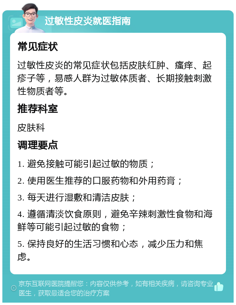 过敏性皮炎就医指南 常见症状 过敏性皮炎的常见症状包括皮肤红肿、瘙痒、起疹子等，易感人群为过敏体质者、长期接触刺激性物质者等。 推荐科室 皮肤科 调理要点 1. 避免接触可能引起过敏的物质； 2. 使用医生推荐的口服药物和外用药膏； 3. 每天进行湿敷和清洁皮肤； 4. 遵循清淡饮食原则，避免辛辣刺激性食物和海鲜等可能引起过敏的食物； 5. 保持良好的生活习惯和心态，减少压力和焦虑。