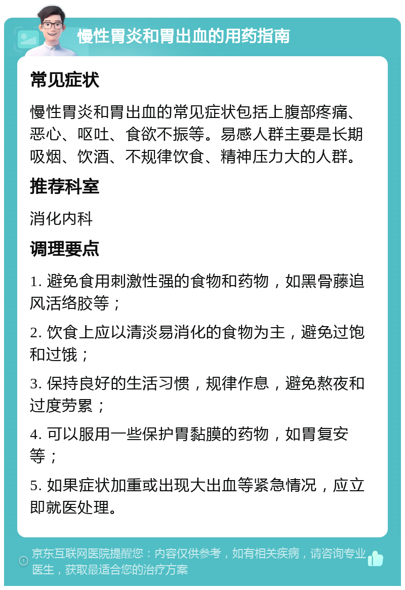 慢性胃炎和胃出血的用药指南 常见症状 慢性胃炎和胃出血的常见症状包括上腹部疼痛、恶心、呕吐、食欲不振等。易感人群主要是长期吸烟、饮酒、不规律饮食、精神压力大的人群。 推荐科室 消化内科 调理要点 1. 避免食用刺激性强的食物和药物，如黑骨藤追风活络胶等； 2. 饮食上应以清淡易消化的食物为主，避免过饱和过饿； 3. 保持良好的生活习惯，规律作息，避免熬夜和过度劳累； 4. 可以服用一些保护胃黏膜的药物，如胃复安等； 5. 如果症状加重或出现大出血等紧急情况，应立即就医处理。