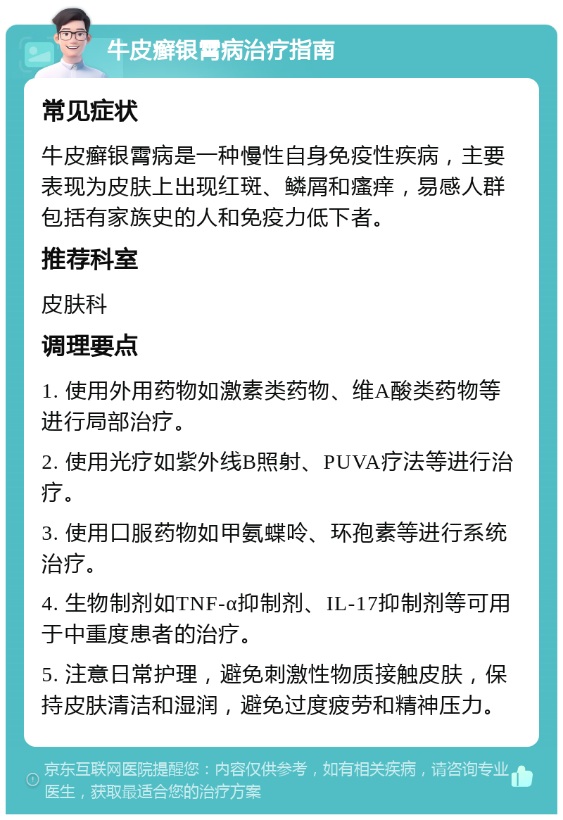 牛皮癣银霄病治疗指南 常见症状 牛皮癣银霄病是一种慢性自身免疫性疾病，主要表现为皮肤上出现红斑、鳞屑和瘙痒，易感人群包括有家族史的人和免疫力低下者。 推荐科室 皮肤科 调理要点 1. 使用外用药物如激素类药物、维A酸类药物等进行局部治疗。 2. 使用光疗如紫外线B照射、PUVA疗法等进行治疗。 3. 使用口服药物如甲氨蝶呤、环孢素等进行系统治疗。 4. 生物制剂如TNF-α抑制剂、IL-17抑制剂等可用于中重度患者的治疗。 5. 注意日常护理，避免刺激性物质接触皮肤，保持皮肤清洁和湿润，避免过度疲劳和精神压力。