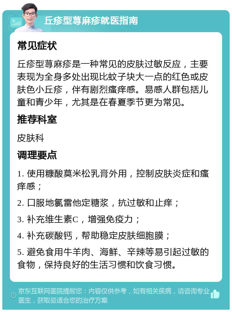 丘疹型荨麻疹就医指南 常见症状 丘疹型荨麻疹是一种常见的皮肤过敏反应，主要表现为全身多处出现比蚊子块大一点的红色或皮肤色小丘疹，伴有剧烈瘙痒感。易感人群包括儿童和青少年，尤其是在春夏季节更为常见。 推荐科室 皮肤科 调理要点 1. 使用糠酸莫米松乳膏外用，控制皮肤炎症和瘙痒感； 2. 口服地氯雷他定糖浆，抗过敏和止痒； 3. 补充维生素C，增强免疫力； 4. 补充碳酸钙，帮助稳定皮肤细胞膜； 5. 避免食用牛羊肉、海鲜、辛辣等易引起过敏的食物，保持良好的生活习惯和饮食习惯。