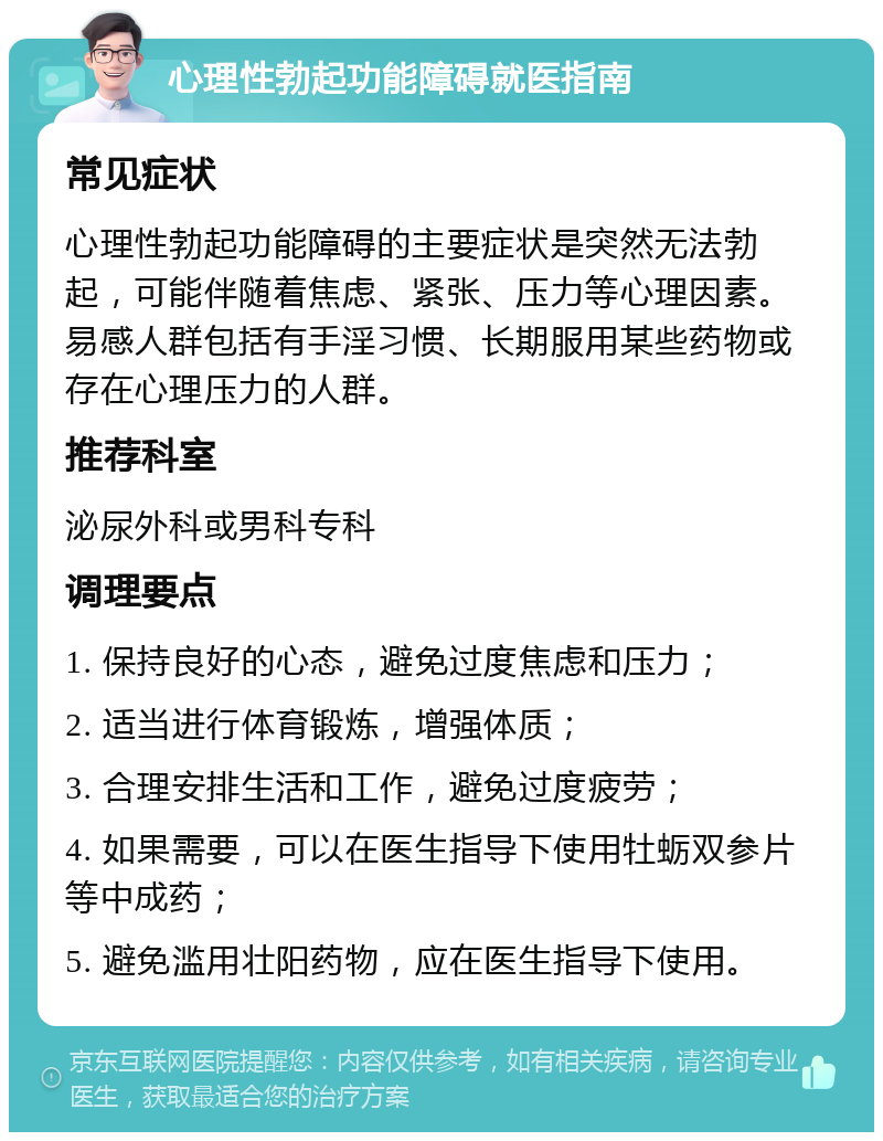 心理性勃起功能障碍就医指南 常见症状 心理性勃起功能障碍的主要症状是突然无法勃起，可能伴随着焦虑、紧张、压力等心理因素。易感人群包括有手淫习惯、长期服用某些药物或存在心理压力的人群。 推荐科室 泌尿外科或男科专科 调理要点 1. 保持良好的心态，避免过度焦虑和压力； 2. 适当进行体育锻炼，增强体质； 3. 合理安排生活和工作，避免过度疲劳； 4. 如果需要，可以在医生指导下使用牡蛎双参片等中成药； 5. 避免滥用壮阳药物，应在医生指导下使用。