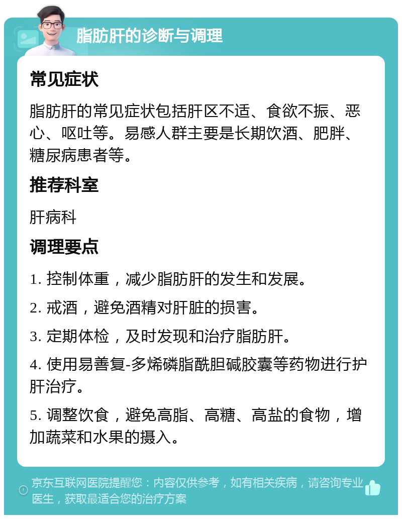 脂肪肝的诊断与调理 常见症状 脂肪肝的常见症状包括肝区不适、食欲不振、恶心、呕吐等。易感人群主要是长期饮酒、肥胖、糖尿病患者等。 推荐科室 肝病科 调理要点 1. 控制体重，减少脂肪肝的发生和发展。 2. 戒酒，避免酒精对肝脏的损害。 3. 定期体检，及时发现和治疗脂肪肝。 4. 使用易善复-多烯磷脂酰胆碱胶囊等药物进行护肝治疗。 5. 调整饮食，避免高脂、高糖、高盐的食物，增加蔬菜和水果的摄入。