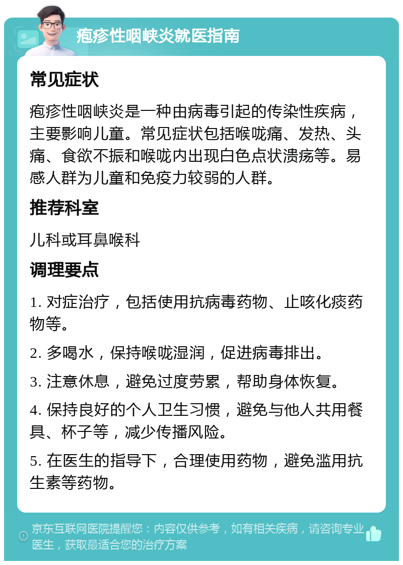 疱疹性咽峡炎就医指南 常见症状 疱疹性咽峡炎是一种由病毒引起的传染性疾病，主要影响儿童。常见症状包括喉咙痛、发热、头痛、食欲不振和喉咙内出现白色点状溃疡等。易感人群为儿童和免疫力较弱的人群。 推荐科室 儿科或耳鼻喉科 调理要点 1. 对症治疗，包括使用抗病毒药物、止咳化痰药物等。 2. 多喝水，保持喉咙湿润，促进病毒排出。 3. 注意休息，避免过度劳累，帮助身体恢复。 4. 保持良好的个人卫生习惯，避免与他人共用餐具、杯子等，减少传播风险。 5. 在医生的指导下，合理使用药物，避免滥用抗生素等药物。