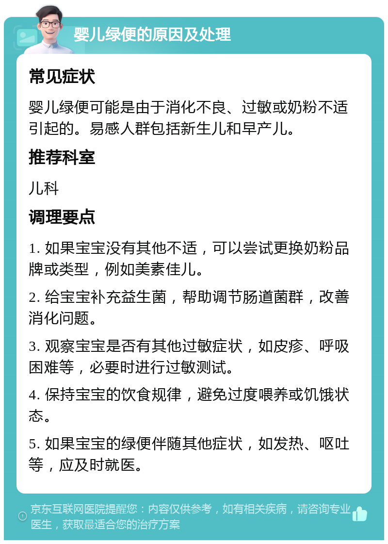 婴儿绿便的原因及处理 常见症状 婴儿绿便可能是由于消化不良、过敏或奶粉不适引起的。易感人群包括新生儿和早产儿。 推荐科室 儿科 调理要点 1. 如果宝宝没有其他不适，可以尝试更换奶粉品牌或类型，例如美素佳儿。 2. 给宝宝补充益生菌，帮助调节肠道菌群，改善消化问题。 3. 观察宝宝是否有其他过敏症状，如皮疹、呼吸困难等，必要时进行过敏测试。 4. 保持宝宝的饮食规律，避免过度喂养或饥饿状态。 5. 如果宝宝的绿便伴随其他症状，如发热、呕吐等，应及时就医。