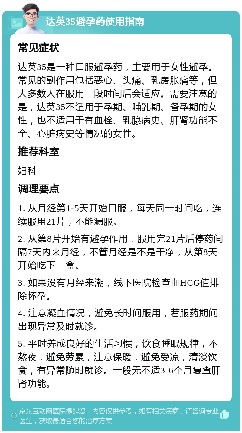 达英35避孕药使用指南 常见症状 达英35是一种口服避孕药，主要用于女性避孕。常见的副作用包括恶心、头痛、乳房胀痛等，但大多数人在服用一段时间后会适应。需要注意的是，达英35不适用于孕期、哺乳期、备孕期的女性，也不适用于有血栓、乳腺病史、肝肾功能不全、心脏病史等情况的女性。 推荐科室 妇科 调理要点 1. 从月经第1-5天开始口服，每天同一时间吃，连续服用21片，不能漏服。 2. 从第8片开始有避孕作用，服用完21片后停药间隔7天内来月经，不管月经是不是干净，从第8天开始吃下一盒。 3. 如果没有月经来潮，线下医院检查血HCG值排除怀孕。 4. 注意凝血情况，避免长时间服用，若服药期间出现异常及时就诊。 5. 平时养成良好的生活习惯，饮食睡眠规律，不熬夜，避免劳累，注意保暖，避免受凉，清淡饮食，有异常随时就诊。一般无不适3-6个月复查肝肾功能。