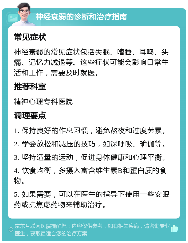 神经衰弱的诊断和治疗指南 常见症状 神经衰弱的常见症状包括失眠、嗜睡、耳鸣、头痛、记忆力减退等。这些症状可能会影响日常生活和工作，需要及时就医。 推荐科室 精神心理专科医院 调理要点 1. 保持良好的作息习惯，避免熬夜和过度劳累。 2. 学会放松和减压的技巧，如深呼吸、瑜伽等。 3. 坚持适量的运动，促进身体健康和心理平衡。 4. 饮食均衡，多摄入富含维生素B和蛋白质的食物。 5. 如果需要，可以在医生的指导下使用一些安眠药或抗焦虑药物来辅助治疗。