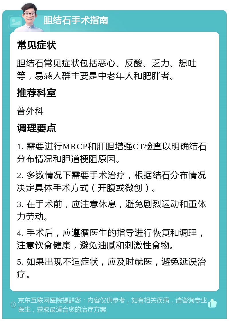 胆结石手术指南 常见症状 胆结石常见症状包括恶心、反酸、乏力、想吐等，易感人群主要是中老年人和肥胖者。 推荐科室 普外科 调理要点 1. 需要进行MRCP和肝胆增强CT检查以明确结石分布情况和胆道梗阻原因。 2. 多数情况下需要手术治疗，根据结石分布情况决定具体手术方式（开腹或微创）。 3. 在手术前，应注意休息，避免剧烈运动和重体力劳动。 4. 手术后，应遵循医生的指导进行恢复和调理，注意饮食健康，避免油腻和刺激性食物。 5. 如果出现不适症状，应及时就医，避免延误治疗。