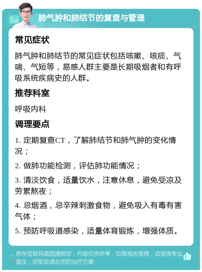 肺气肿和肺结节的复查与管理 常见症状 肺气肿和肺结节的常见症状包括咳嗽、咳痰、气喘、气短等，易感人群主要是长期吸烟者和有呼吸系统疾病史的人群。 推荐科室 呼吸内科 调理要点 1. 定期复查CT，了解肺结节和肺气肿的变化情况； 2. 做肺功能检测，评估肺功能情况； 3. 清淡饮食，适量饮水，注意休息，避免受凉及劳累熬夜； 4. 忌烟酒，忌辛辣刺激食物，避免吸入有毒有害气体； 5. 预防呼吸道感染，适量体育锻炼，增强体质。