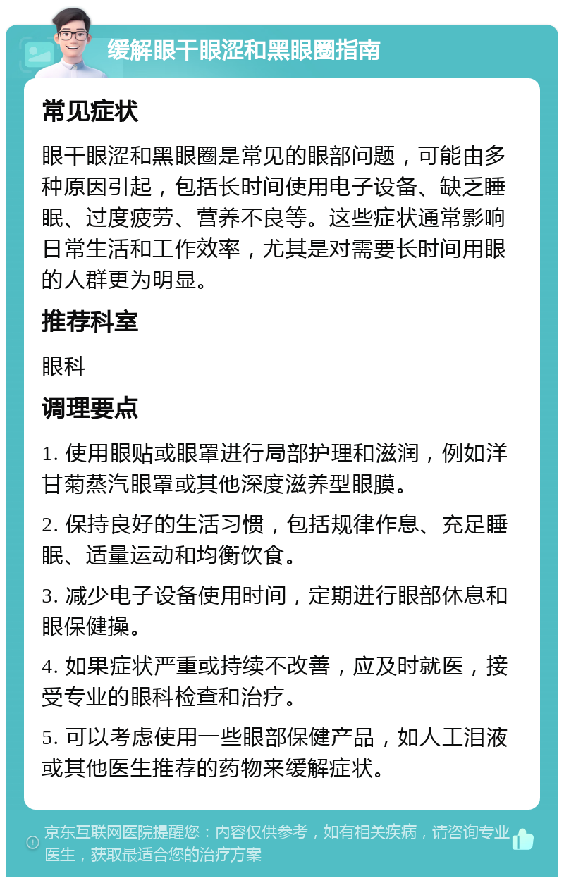 缓解眼干眼涩和黑眼圈指南 常见症状 眼干眼涩和黑眼圈是常见的眼部问题，可能由多种原因引起，包括长时间使用电子设备、缺乏睡眠、过度疲劳、营养不良等。这些症状通常影响日常生活和工作效率，尤其是对需要长时间用眼的人群更为明显。 推荐科室 眼科 调理要点 1. 使用眼贴或眼罩进行局部护理和滋润，例如洋甘菊蒸汽眼罩或其他深度滋养型眼膜。 2. 保持良好的生活习惯，包括规律作息、充足睡眠、适量运动和均衡饮食。 3. 减少电子设备使用时间，定期进行眼部休息和眼保健操。 4. 如果症状严重或持续不改善，应及时就医，接受专业的眼科检查和治疗。 5. 可以考虑使用一些眼部保健产品，如人工泪液或其他医生推荐的药物来缓解症状。