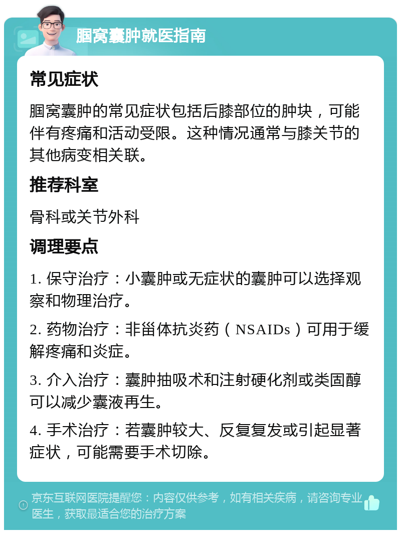 腘窝囊肿就医指南 常见症状 腘窝囊肿的常见症状包括后膝部位的肿块，可能伴有疼痛和活动受限。这种情况通常与膝关节的其他病变相关联。 推荐科室 骨科或关节外科 调理要点 1. 保守治疗：小囊肿或无症状的囊肿可以选择观察和物理治疗。 2. 药物治疗：非甾体抗炎药（NSAIDs）可用于缓解疼痛和炎症。 3. 介入治疗：囊肿抽吸术和注射硬化剂或类固醇可以减少囊液再生。 4. 手术治疗：若囊肿较大、反复复发或引起显著症状，可能需要手术切除。