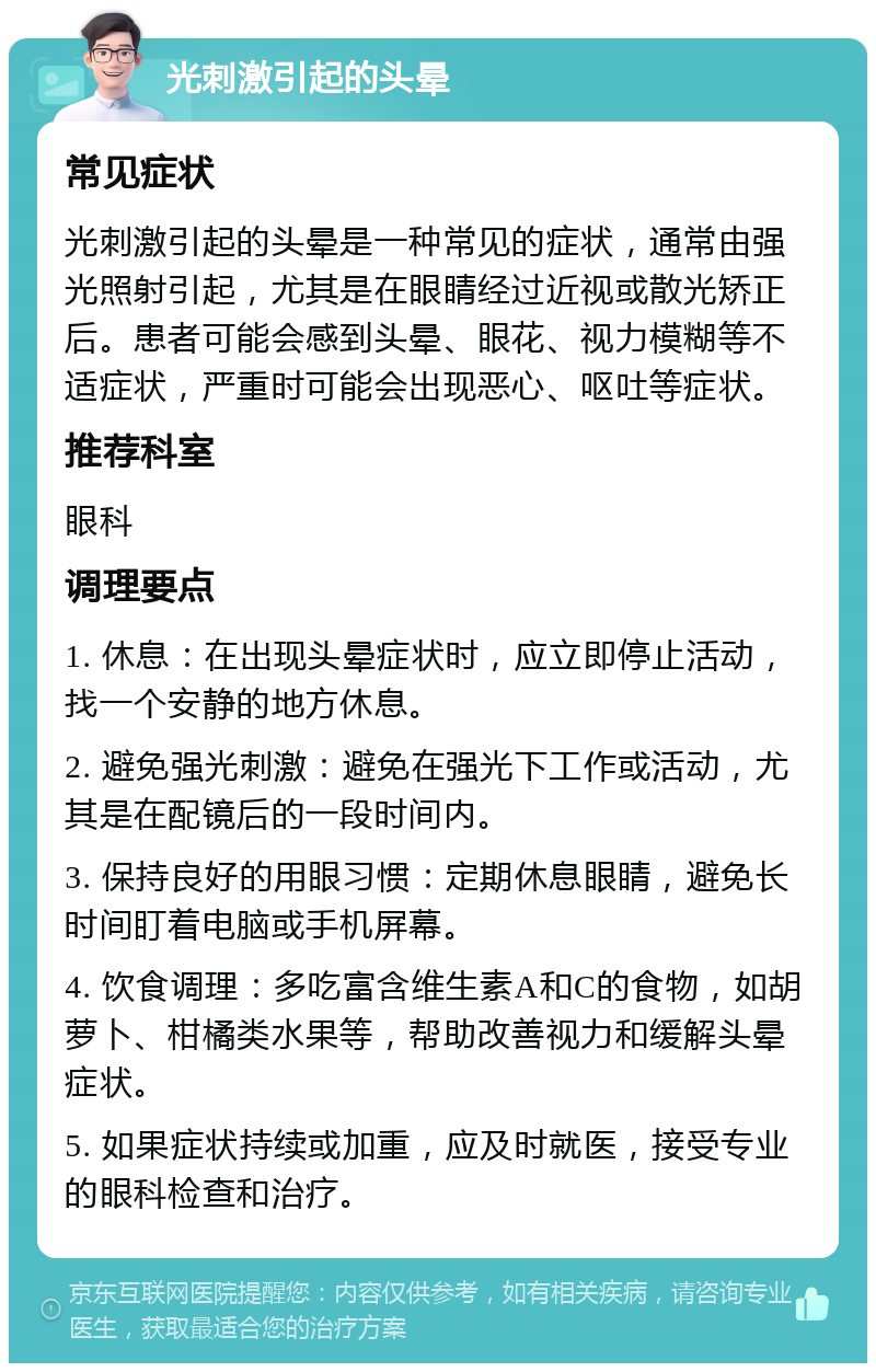 光刺激引起的头晕 常见症状 光刺激引起的头晕是一种常见的症状，通常由强光照射引起，尤其是在眼睛经过近视或散光矫正后。患者可能会感到头晕、眼花、视力模糊等不适症状，严重时可能会出现恶心、呕吐等症状。 推荐科室 眼科 调理要点 1. 休息：在出现头晕症状时，应立即停止活动，找一个安静的地方休息。 2. 避免强光刺激：避免在强光下工作或活动，尤其是在配镜后的一段时间内。 3. 保持良好的用眼习惯：定期休息眼睛，避免长时间盯着电脑或手机屏幕。 4. 饮食调理：多吃富含维生素A和C的食物，如胡萝卜、柑橘类水果等，帮助改善视力和缓解头晕症状。 5. 如果症状持续或加重，应及时就医，接受专业的眼科检查和治疗。