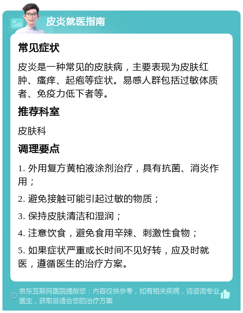 皮炎就医指南 常见症状 皮炎是一种常见的皮肤病，主要表现为皮肤红肿、瘙痒、起疱等症状。易感人群包括过敏体质者、免疫力低下者等。 推荐科室 皮肤科 调理要点 1. 外用复方黄柏液涂剂治疗，具有抗菌、消炎作用； 2. 避免接触可能引起过敏的物质； 3. 保持皮肤清洁和湿润； 4. 注意饮食，避免食用辛辣、刺激性食物； 5. 如果症状严重或长时间不见好转，应及时就医，遵循医生的治疗方案。