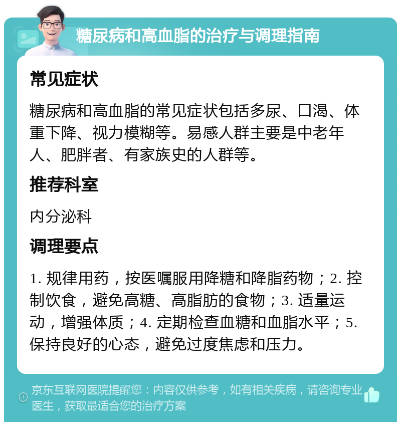 糖尿病和高血脂的治疗与调理指南 常见症状 糖尿病和高血脂的常见症状包括多尿、口渴、体重下降、视力模糊等。易感人群主要是中老年人、肥胖者、有家族史的人群等。 推荐科室 内分泌科 调理要点 1. 规律用药，按医嘱服用降糖和降脂药物；2. 控制饮食，避免高糖、高脂肪的食物；3. 适量运动，增强体质；4. 定期检查血糖和血脂水平；5. 保持良好的心态，避免过度焦虑和压力。