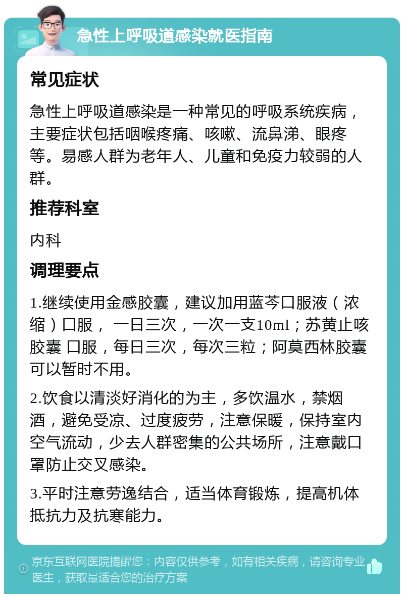 急性上呼吸道感染就医指南 常见症状 急性上呼吸道感染是一种常见的呼吸系统疾病，主要症状包括咽喉疼痛、咳嗽、流鼻涕、眼疼等。易感人群为老年人、儿童和免疫力较弱的人群。 推荐科室 内科 调理要点 1.继续使用金感胶囊，建议加用蓝芩口服液（浓缩）口服， 一日三次，一次一支10ml；苏黄止咳胶囊 口服，每日三次，每次三粒；阿莫西林胶囊可以暂时不用。 2.饮食以清淡好消化的为主，多饮温水，禁烟酒，避免受凉、过度疲劳，注意保暖，保持室内空气流动，少去人群密集的公共场所，注意戴口罩防止交叉感染。 3.平时注意劳逸结合，适当体育锻炼，提高机体抵抗力及抗寒能力。