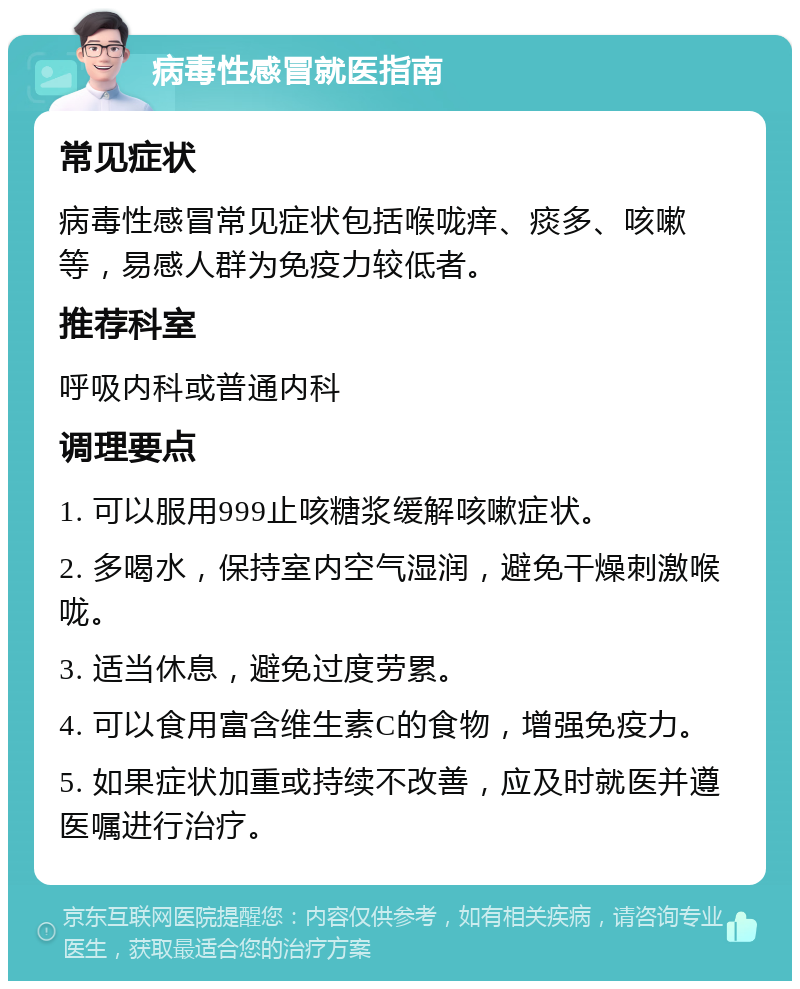 病毒性感冒就医指南 常见症状 病毒性感冒常见症状包括喉咙痒、痰多、咳嗽等，易感人群为免疫力较低者。 推荐科室 呼吸内科或普通内科 调理要点 1. 可以服用999止咳糖浆缓解咳嗽症状。 2. 多喝水，保持室内空气湿润，避免干燥刺激喉咙。 3. 适当休息，避免过度劳累。 4. 可以食用富含维生素C的食物，增强免疫力。 5. 如果症状加重或持续不改善，应及时就医并遵医嘱进行治疗。