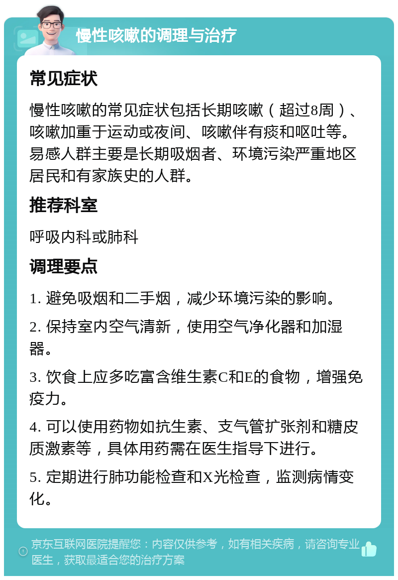 慢性咳嗽的调理与治疗 常见症状 慢性咳嗽的常见症状包括长期咳嗽（超过8周）、咳嗽加重于运动或夜间、咳嗽伴有痰和呕吐等。易感人群主要是长期吸烟者、环境污染严重地区居民和有家族史的人群。 推荐科室 呼吸内科或肺科 调理要点 1. 避免吸烟和二手烟，减少环境污染的影响。 2. 保持室内空气清新，使用空气净化器和加湿器。 3. 饮食上应多吃富含维生素C和E的食物，增强免疫力。 4. 可以使用药物如抗生素、支气管扩张剂和糖皮质激素等，具体用药需在医生指导下进行。 5. 定期进行肺功能检查和X光检查，监测病情变化。