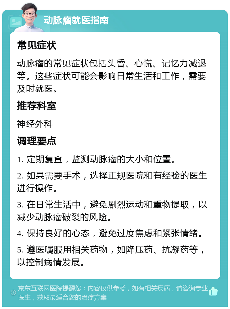 动脉瘤就医指南 常见症状 动脉瘤的常见症状包括头昏、心慌、记忆力减退等。这些症状可能会影响日常生活和工作，需要及时就医。 推荐科室 神经外科 调理要点 1. 定期复查，监测动脉瘤的大小和位置。 2. 如果需要手术，选择正规医院和有经验的医生进行操作。 3. 在日常生活中，避免剧烈运动和重物提取，以减少动脉瘤破裂的风险。 4. 保持良好的心态，避免过度焦虑和紧张情绪。 5. 遵医嘱服用相关药物，如降压药、抗凝药等，以控制病情发展。