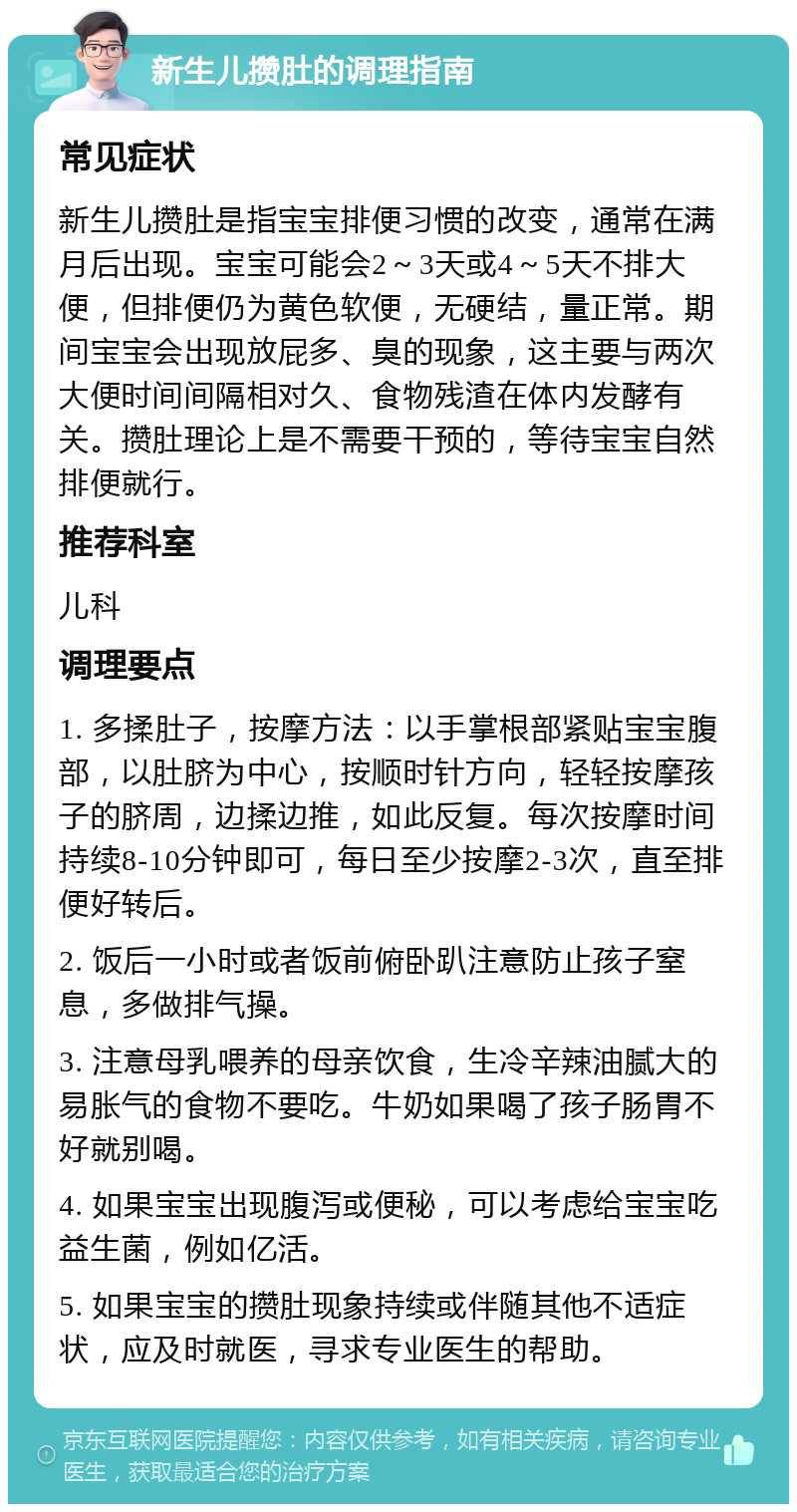 新生儿攒肚的调理指南 常见症状 新生儿攒肚是指宝宝排便习惯的改变，通常在满月后出现。宝宝可能会2～3天或4～5天不排大便，但排便仍为黄色软便，无硬结，量正常。期间宝宝会出现放屁多、臭的现象，这主要与两次大便时间间隔相对久、食物残渣在体内发酵有关。攒肚理论上是不需要干预的，等待宝宝自然排便就行。 推荐科室 儿科 调理要点 1. 多揉肚子，按摩方法：以手掌根部紧贴宝宝腹部，以肚脐为中心，按顺时针方向，轻轻按摩孩子的脐周，边揉边推，如此反复。每次按摩时间持续8-10分钟即可，每日至少按摩2-3次，直至排便好转后。 2. 饭后一小时或者饭前俯卧趴注意防止孩子窒息，多做排气操。 3. 注意母乳喂养的母亲饮食，生冷辛辣油腻大的易胀气的食物不要吃。牛奶如果喝了孩子肠胃不好就别喝。 4. 如果宝宝出现腹泻或便秘，可以考虑给宝宝吃益生菌，例如亿活。 5. 如果宝宝的攒肚现象持续或伴随其他不适症状，应及时就医，寻求专业医生的帮助。