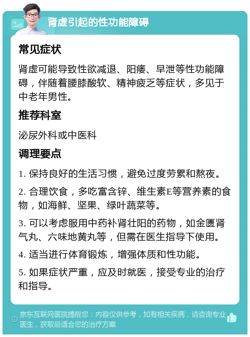 肾虚引起的性功能障碍 常见症状 肾虚可能导致性欲减退、阳痿、早泄等性功能障碍，伴随着腰膝酸软、精神疲乏等症状，多见于中老年男性。 推荐科室 泌尿外科或中医科 调理要点 1. 保持良好的生活习惯，避免过度劳累和熬夜。 2. 合理饮食，多吃富含锌、维生素E等营养素的食物，如海鲜、坚果、绿叶蔬菜等。 3. 可以考虑服用中药补肾壮阳的药物，如金匮肾气丸、六味地黄丸等，但需在医生指导下使用。 4. 适当进行体育锻炼，增强体质和性功能。 5. 如果症状严重，应及时就医，接受专业的治疗和指导。