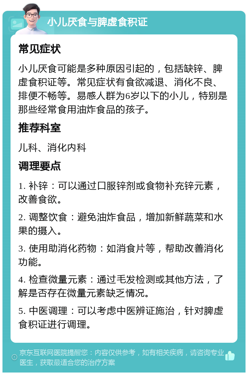 小儿厌食与脾虚食积证 常见症状 小儿厌食可能是多种原因引起的，包括缺锌、脾虚食积证等。常见症状有食欲减退、消化不良、排便不畅等。易感人群为6岁以下的小儿，特别是那些经常食用油炸食品的孩子。 推荐科室 儿科、消化内科 调理要点 1. 补锌：可以通过口服锌剂或食物补充锌元素，改善食欲。 2. 调整饮食：避免油炸食品，增加新鲜蔬菜和水果的摄入。 3. 使用助消化药物：如消食片等，帮助改善消化功能。 4. 检查微量元素：通过毛发检测或其他方法，了解是否存在微量元素缺乏情况。 5. 中医调理：可以考虑中医辨证施治，针对脾虚食积证进行调理。