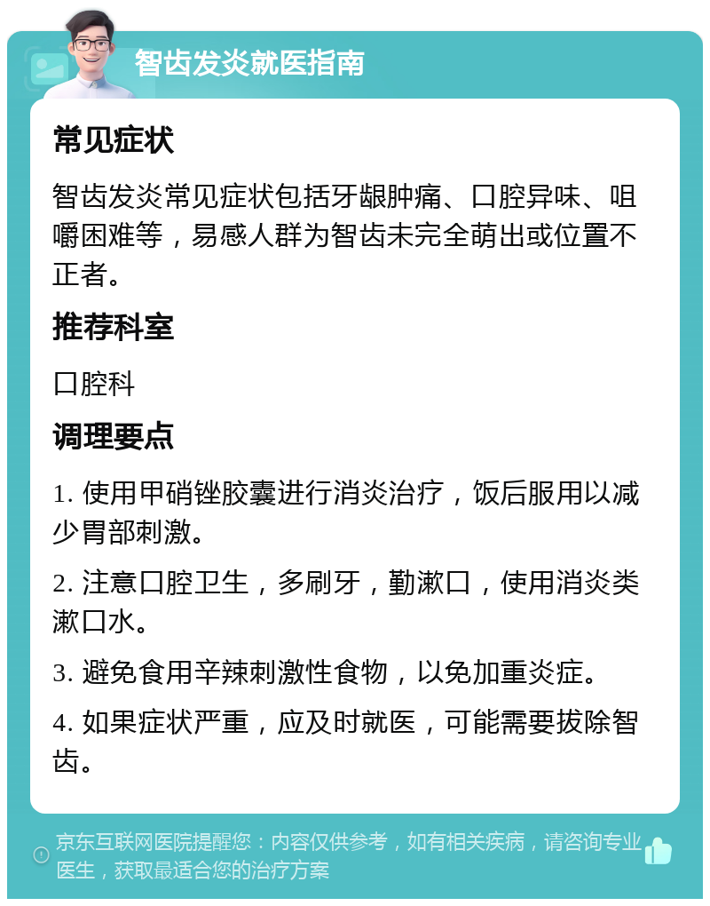 智齿发炎就医指南 常见症状 智齿发炎常见症状包括牙龈肿痛、口腔异味、咀嚼困难等，易感人群为智齿未完全萌出或位置不正者。 推荐科室 口腔科 调理要点 1. 使用甲硝锉胶囊进行消炎治疗，饭后服用以减少胃部刺激。 2. 注意口腔卫生，多刷牙，勤漱口，使用消炎类漱口水。 3. 避免食用辛辣刺激性食物，以免加重炎症。 4. 如果症状严重，应及时就医，可能需要拔除智齿。