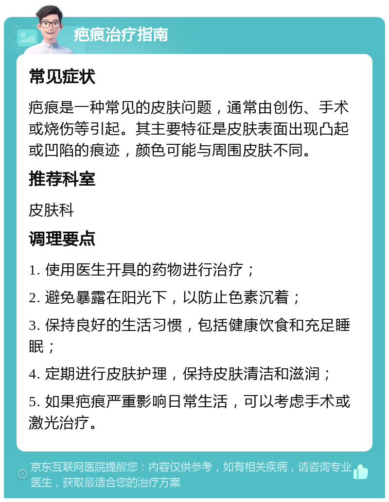 疤痕治疗指南 常见症状 疤痕是一种常见的皮肤问题，通常由创伤、手术或烧伤等引起。其主要特征是皮肤表面出现凸起或凹陷的痕迹，颜色可能与周围皮肤不同。 推荐科室 皮肤科 调理要点 1. 使用医生开具的药物进行治疗； 2. 避免暴露在阳光下，以防止色素沉着； 3. 保持良好的生活习惯，包括健康饮食和充足睡眠； 4. 定期进行皮肤护理，保持皮肤清洁和滋润； 5. 如果疤痕严重影响日常生活，可以考虑手术或激光治疗。