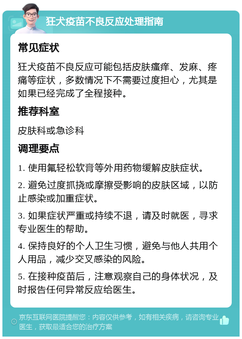 狂犬疫苗不良反应处理指南 常见症状 狂犬疫苗不良反应可能包括皮肤瘙痒、发麻、疼痛等症状，多数情况下不需要过度担心，尤其是如果已经完成了全程接种。 推荐科室 皮肤科或急诊科 调理要点 1. 使用氟轻松软膏等外用药物缓解皮肤症状。 2. 避免过度抓挠或摩擦受影响的皮肤区域，以防止感染或加重症状。 3. 如果症状严重或持续不退，请及时就医，寻求专业医生的帮助。 4. 保持良好的个人卫生习惯，避免与他人共用个人用品，减少交叉感染的风险。 5. 在接种疫苗后，注意观察自己的身体状况，及时报告任何异常反应给医生。