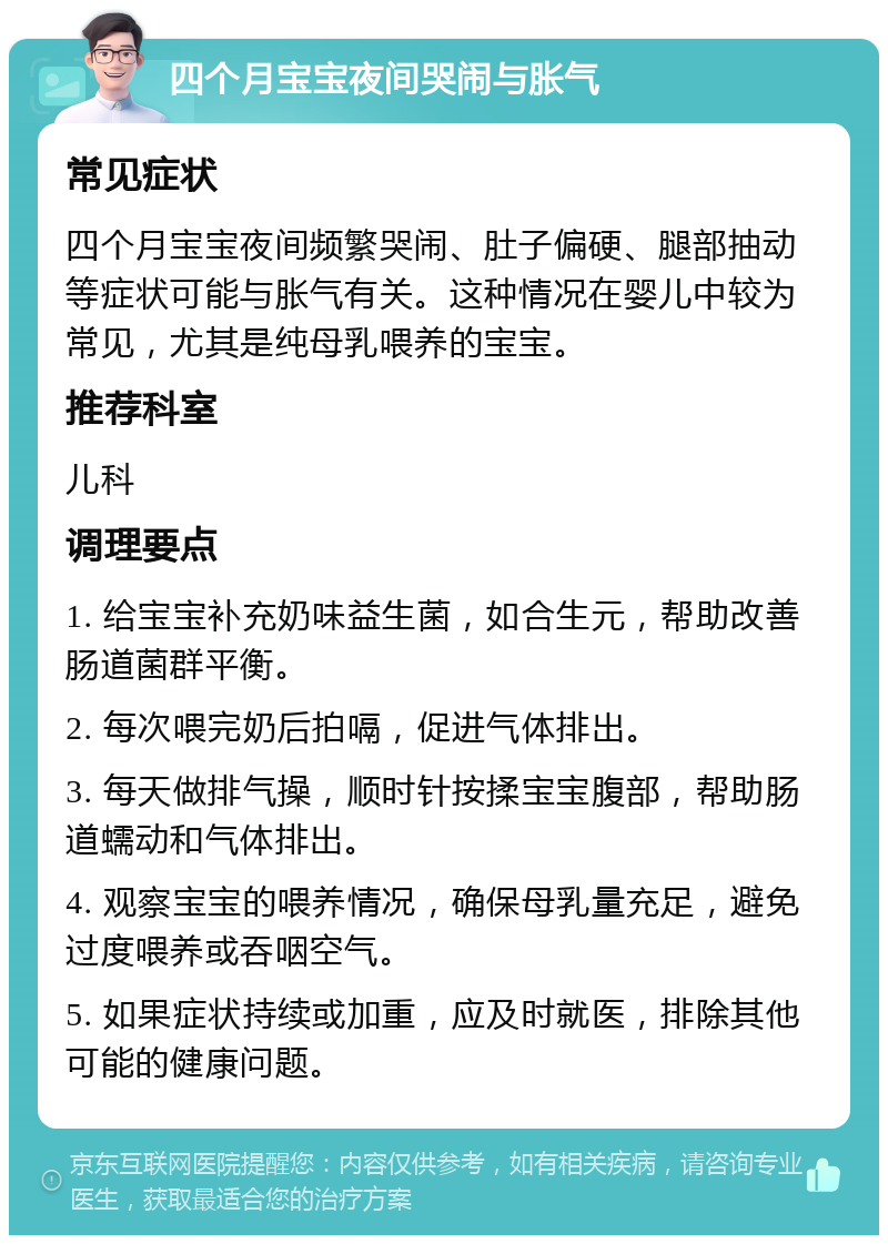 四个月宝宝夜间哭闹与胀气 常见症状 四个月宝宝夜间频繁哭闹、肚子偏硬、腿部抽动等症状可能与胀气有关。这种情况在婴儿中较为常见，尤其是纯母乳喂养的宝宝。 推荐科室 儿科 调理要点 1. 给宝宝补充奶味益生菌，如合生元，帮助改善肠道菌群平衡。 2. 每次喂完奶后拍嗝，促进气体排出。 3. 每天做排气操，顺时针按揉宝宝腹部，帮助肠道蠕动和气体排出。 4. 观察宝宝的喂养情况，确保母乳量充足，避免过度喂养或吞咽空气。 5. 如果症状持续或加重，应及时就医，排除其他可能的健康问题。