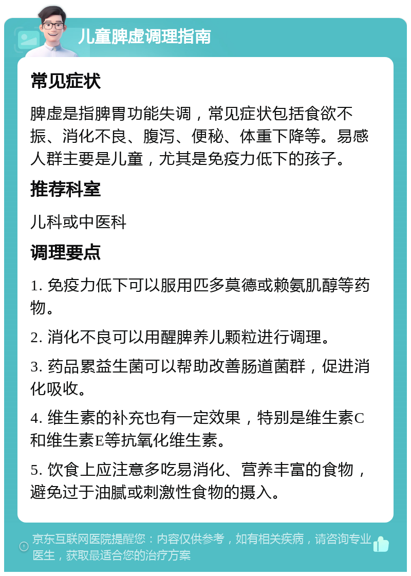 儿童脾虚调理指南 常见症状 脾虚是指脾胃功能失调，常见症状包括食欲不振、消化不良、腹泻、便秘、体重下降等。易感人群主要是儿童，尤其是免疫力低下的孩子。 推荐科室 儿科或中医科 调理要点 1. 免疫力低下可以服用匹多莫德或赖氨肌醇等药物。 2. 消化不良可以用醒脾养儿颗粒进行调理。 3. 药品累益生菌可以帮助改善肠道菌群，促进消化吸收。 4. 维生素的补充也有一定效果，特别是维生素C和维生素E等抗氧化维生素。 5. 饮食上应注意多吃易消化、营养丰富的食物，避免过于油腻或刺激性食物的摄入。