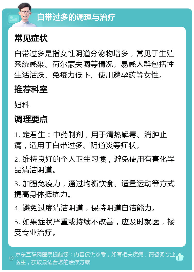 白带过多的调理与治疗 常见症状 白带过多是指女性阴道分泌物增多，常见于生殖系统感染、荷尔蒙失调等情况。易感人群包括性生活活跃、免疫力低下、使用避孕药等女性。 推荐科室 妇科 调理要点 1. 定君生：中药制剂，用于清热解毒、消肿止痛，适用于白带过多、阴道炎等症状。 2. 维持良好的个人卫生习惯，避免使用有害化学品清洁阴道。 3. 加强免疫力，通过均衡饮食、适量运动等方式提高身体抵抗力。 4. 避免过度清洁阴道，保持阴道自洁能力。 5. 如果症状严重或持续不改善，应及时就医，接受专业治疗。