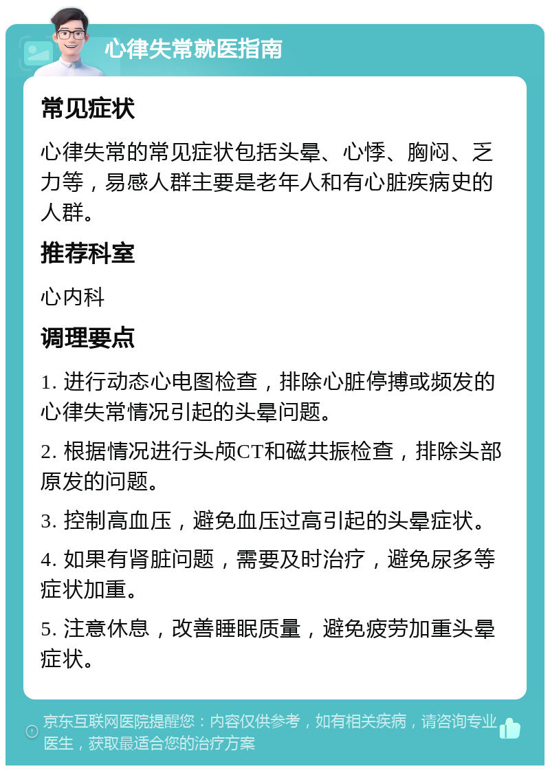 心律失常就医指南 常见症状 心律失常的常见症状包括头晕、心悸、胸闷、乏力等，易感人群主要是老年人和有心脏疾病史的人群。 推荐科室 心内科 调理要点 1. 进行动态心电图检查，排除心脏停搏或频发的心律失常情况引起的头晕问题。 2. 根据情况进行头颅CT和磁共振检查，排除头部原发的问题。 3. 控制高血压，避免血压过高引起的头晕症状。 4. 如果有肾脏问题，需要及时治疗，避免尿多等症状加重。 5. 注意休息，改善睡眠质量，避免疲劳加重头晕症状。