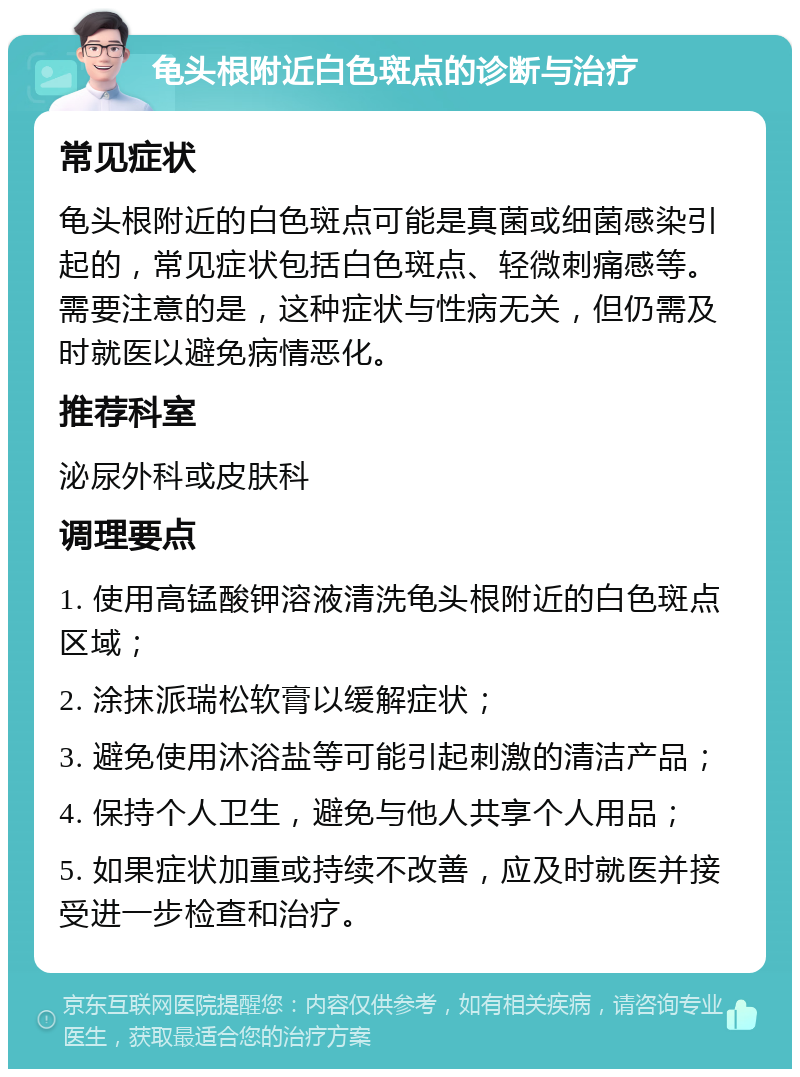 龟头根附近白色斑点的诊断与治疗 常见症状 龟头根附近的白色斑点可能是真菌或细菌感染引起的，常见症状包括白色斑点、轻微刺痛感等。需要注意的是，这种症状与性病无关，但仍需及时就医以避免病情恶化。 推荐科室 泌尿外科或皮肤科 调理要点 1. 使用高锰酸钾溶液清洗龟头根附近的白色斑点区域； 2. 涂抹派瑞松软膏以缓解症状； 3. 避免使用沐浴盐等可能引起刺激的清洁产品； 4. 保持个人卫生，避免与他人共享个人用品； 5. 如果症状加重或持续不改善，应及时就医并接受进一步检查和治疗。