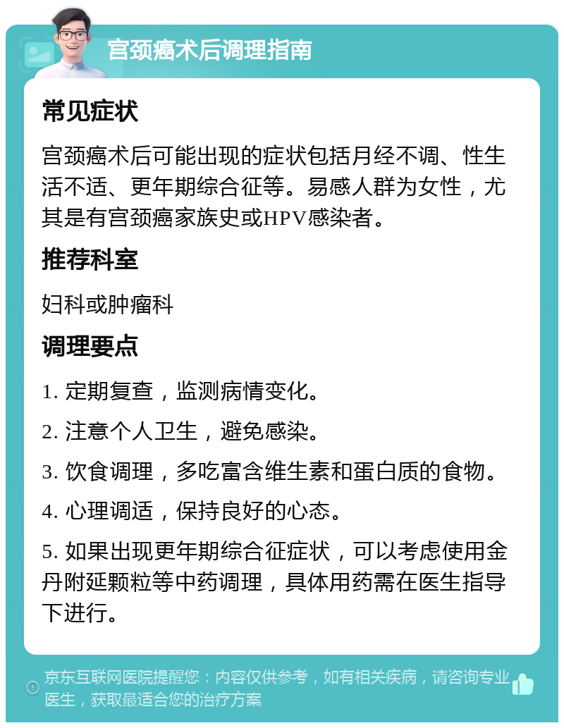 宫颈癌术后调理指南 常见症状 宫颈癌术后可能出现的症状包括月经不调、性生活不适、更年期综合征等。易感人群为女性，尤其是有宫颈癌家族史或HPV感染者。 推荐科室 妇科或肿瘤科 调理要点 1. 定期复查，监测病情变化。 2. 注意个人卫生，避免感染。 3. 饮食调理，多吃富含维生素和蛋白质的食物。 4. 心理调适，保持良好的心态。 5. 如果出现更年期综合征症状，可以考虑使用金丹附延颗粒等中药调理，具体用药需在医生指导下进行。