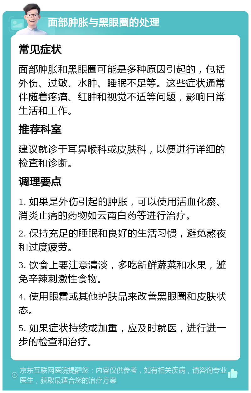 面部肿胀与黑眼圈的处理 常见症状 面部肿胀和黑眼圈可能是多种原因引起的，包括外伤、过敏、水肿、睡眠不足等。这些症状通常伴随着疼痛、红肿和视觉不适等问题，影响日常生活和工作。 推荐科室 建议就诊于耳鼻喉科或皮肤科，以便进行详细的检查和诊断。 调理要点 1. 如果是外伤引起的肿胀，可以使用活血化瘀、消炎止痛的药物如云南白药等进行治疗。 2. 保持充足的睡眠和良好的生活习惯，避免熬夜和过度疲劳。 3. 饮食上要注意清淡，多吃新鲜蔬菜和水果，避免辛辣刺激性食物。 4. 使用眼霜或其他护肤品来改善黑眼圈和皮肤状态。 5. 如果症状持续或加重，应及时就医，进行进一步的检查和治疗。