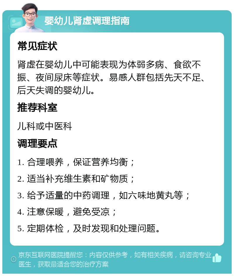 婴幼儿肾虚调理指南 常见症状 肾虚在婴幼儿中可能表现为体弱多病、食欲不振、夜间尿床等症状。易感人群包括先天不足、后天失调的婴幼儿。 推荐科室 儿科或中医科 调理要点 1. 合理喂养，保证营养均衡； 2. 适当补充维生素和矿物质； 3. 给予适量的中药调理，如六味地黄丸等； 4. 注意保暖，避免受凉； 5. 定期体检，及时发现和处理问题。