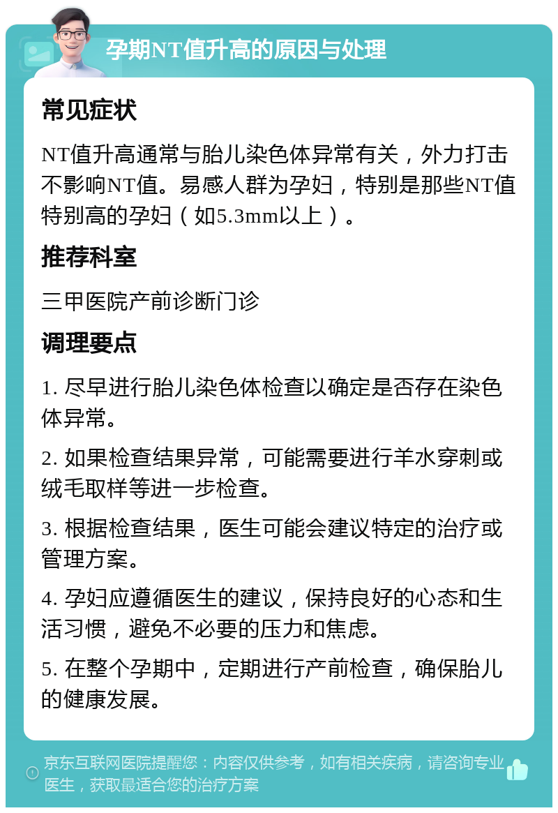 孕期NT值升高的原因与处理 常见症状 NT值升高通常与胎儿染色体异常有关，外力打击不影响NT值。易感人群为孕妇，特别是那些NT值特别高的孕妇（如5.3mm以上）。 推荐科室 三甲医院产前诊断门诊 调理要点 1. 尽早进行胎儿染色体检查以确定是否存在染色体异常。 2. 如果检查结果异常，可能需要进行羊水穿刺或绒毛取样等进一步检查。 3. 根据检查结果，医生可能会建议特定的治疗或管理方案。 4. 孕妇应遵循医生的建议，保持良好的心态和生活习惯，避免不必要的压力和焦虑。 5. 在整个孕期中，定期进行产前检查，确保胎儿的健康发展。